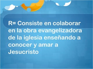 R= Consiste en colaborar
en la obra evangelizadora
de la iglesia enseñando a
conocer y amar a
Jesucristo
 