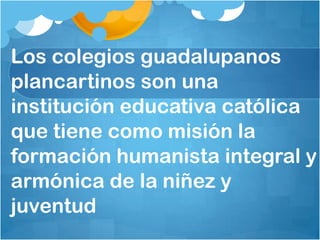 Los colegios guadalupanos
plancartinos son una
institución educativa católica
que tiene como misión la
formación humanista integral y
armónica de la niñez y
juventud
 