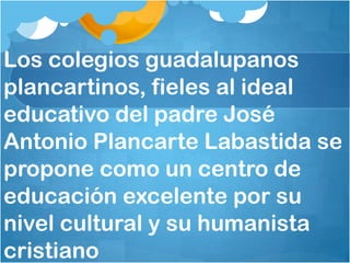 Los colegios guadalupanos
plancartinos, fieles al ideal
educativo del padre José
Antonio Plancarte Labastida se
propone como un centro de
educación excelente por su
nivel cultural y su humanista
cristiano
 