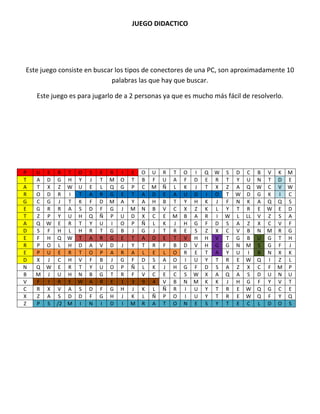JUEGO DIDACTICO




Este juego consiste en buscar los tipos de conectores de una PC, son aproximadamente 10
                            palabras las que hay que buscar.

    Este juego es para jugarlo de a 2 personas ya que es mucho más fácil de resolverlo.




P   U E R T O        S   E   R   I   E   O   U   R   T   O   I   Q   W S D C B V K M
T   A D G H Y        J   T   M   O   T   B   F   U   A   F   D   E   R T Y U N T D E
A   T X Z W U        E   L   Q   G   P   C   M   Ñ   L   K   J   T   X Z A Q W C V W
R   O D R I T        A   R   G   E   T   A   D   E   A   U   D   I   O T W D G K I C
G   C G J T K        F   D   M   A   Y   A   H   B   T   Y   H   K   J F N K A Q Q S
E   G R R A S        D   F   G   J   M   N   B   V   C   X   Z   K   L Y T R E W E D
T   Z P Y U H        Q   Ñ   P   U   D   X   C   E   M   B   A   R   I W L LL V Z S A
A   Q W E R T        Y   U   I   O   P   Ñ   L   K   J   H   G   F   D S A Z X C V F
D   S F H L H        R   T   G   B   J   G   J   T   R   E   S   Z   X C V B N M R G
E   F H Q W T        A   R   G   E   T   A   D   E   T   V   H   H   V T G B U G T H
R   P O L H D        A   V   D   J   Y   T   R   F   B   D   V   H   G G N M S G F J
E   P U E R T        O   P   A   R   A   L   E   L   O   R   E   T   A Y U I B N X K
D   X J C H V        F   B   J   G   F   D   S   A   O   I   U   Y   T R E W Q I Z L
N   Q W E R T        Y   U   O   P   Ñ   L   K   J   H   G   F   D   S A Z X C F M P
B   M J U H N        B   G   T   R   F   V   C   E   C   S   W   X   A Q A S D U N U
V   F I R E W        A   R   E   1   3   9   4   V   B   N   M   K   K J H G F Y V T
C   R X V A S        D   F   G   H   J   K   L   Ñ   R   I   U   Y   T R E W Q G C E
X   Z A S D D        F   G   H   J   K   L   Ñ   P   O   I   U   Y   T R E W Q F Y Q
Z   P S /2 M I       N   I   D   I   M   R   A   T   O   N   E   S   Y T E C L D O S
 