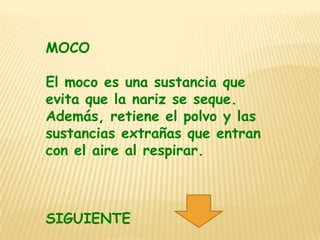 MOCO

El moco es una sustancia que
evita que la nariz se seque.
Además, retiene el polvo y las
sustancias extrañas que entran
con el aire al respirar.



SIGUIENTE
 