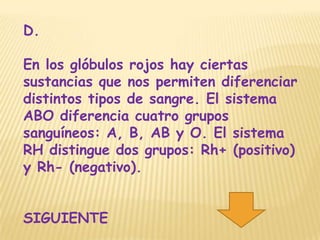D.

En los glóbulos rojos hay ciertas
sustancias que nos permiten diferenciar
distintos tipos de sangre. El sistema
ABO diferencia cuatro grupos
sanguíneos: A, B, AB y O. El sistema
RH distingue dos grupos: Rh+ (positivo)
y Rh- (negativo).


SIGUIENTE
 