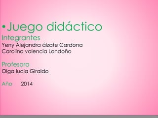 •Juego didáctico 
Integrantes 
Yeny Alejandra álzate Cardona 
Carolina valencia Londoño 
Profesora 
Olga lucia Giraldo 
Año 2014 
 