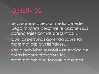  Se pretende que por medio de este 
juego muchas personas relacionen sus 
aprendizajes con las preguntas… 
 Que las personas aprenda sobre las 
matemáticas divirtiéndose… 
 Ver la habilidad mental y retención de 
notas importantes sobre las 
matemáticas que tengan presentes… 
 