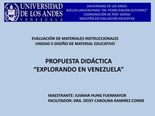 UNIVERSIDAD DE LOS ANDES
NÚCLEO UNIVERSITARIO “DR. PEDRO RINCÓN GUTIERREZ”
COORDINACIÓN DE POST GRADO
MAESTRÍA EN EVALUACIÓN EDUCATIVA
PROPUESTA DIDÁCTICA
“EXPLORANDO EN VENEZUELA”
EVALUACIÓN DE MATERIALES INSTRUCCIONALES
UNIDAD II DISEÑO DE MATERIAL EDUCATIVO
MAESTRANTE: JUSMAR HUNG FUENMAYOR
FACILITADOR: DRA. DEISY CAROLINA RAMIREZ CONDE
 