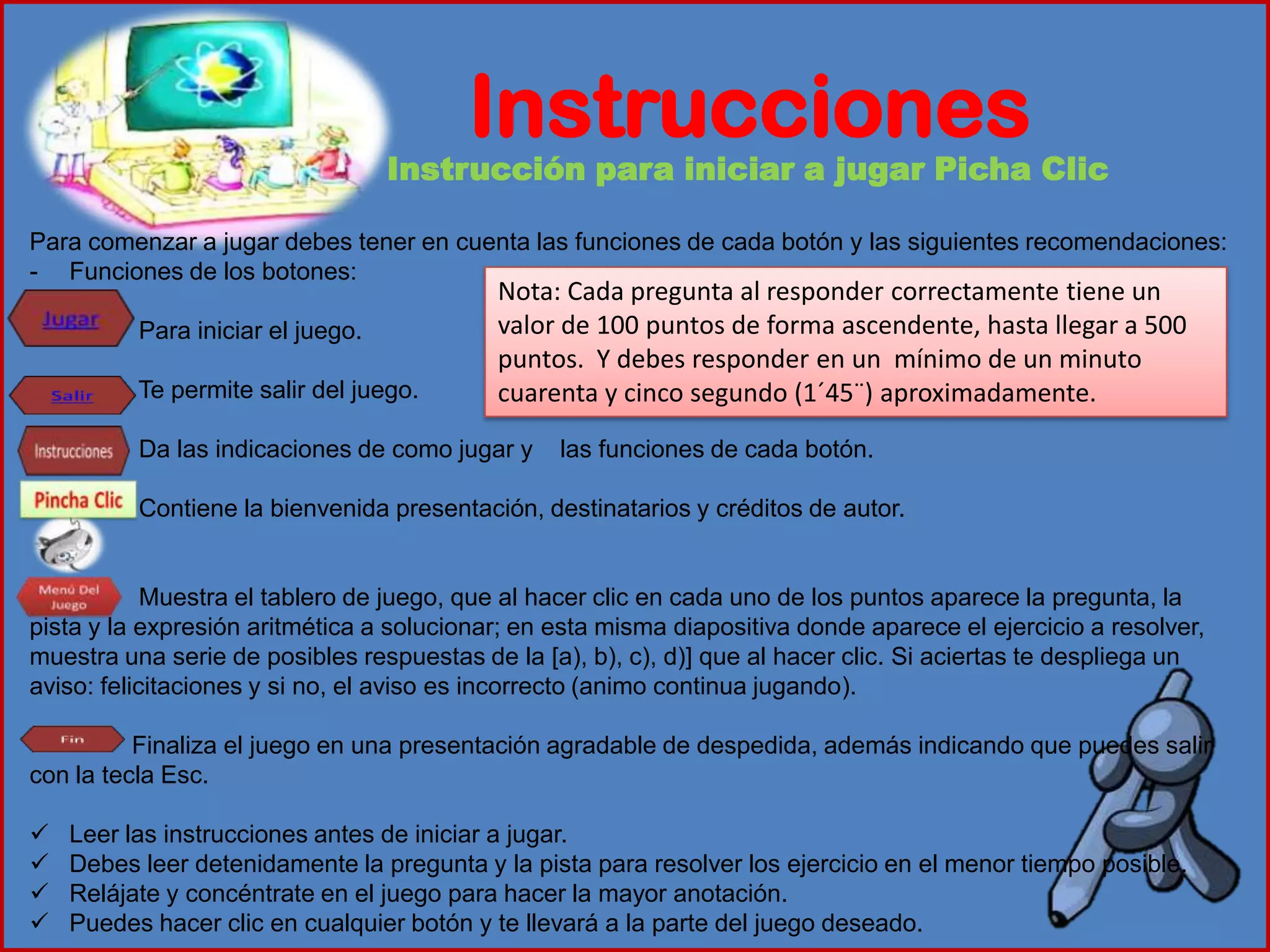 Instrucciones
Instrucción para iniciar a jugar Picha Clic
Para comenzar a jugar debes tener en cuenta las funciones de cada botón y las siguientes recomendaciones:
- Funciones de los botones:
Para iniciar el juego.
Te permite salir del juego.
Da las indicaciones de como jugar y las funciones de cada botón.
Contiene la bienvenida presentación, destinatarios y créditos de autor.
Muestra el tablero de juego, que al hacer clic en cada uno de los puntos aparece la pregunta, la
pista y la expresión aritmética a solucionar; en esta misma diapositiva donde aparece el ejercicio a resolver,
muestra una serie de posibles respuestas de la [a), b), c), d)] que al hacer clic. Si aciertas te despliega un
aviso: felicitaciones y si no, el aviso es incorrecto (animo continua jugando).
Finaliza el juego en una presentación agradable de despedida, además indicando que puedes salir
con la tecla Esc.
 Leer las instrucciones antes de iniciar a jugar.
 Debes leer detenidamente la pregunta y la pista para resolver los ejercicio en el menor tiempo posible.
 Relájate y concéntrate en el juego para hacer la mayor anotación.
 Puedes hacer clic en cualquier botón y te llevará a la parte del juego deseado.
Nota: Cada pregunta al responder correctamente tiene un
valor de 100 puntos de forma ascendente, hasta llegar a 500
puntos. Y debes responder en un mínimo de un minuto
cuarenta y cinco segundo (1´45¨) aproximadamente.
 