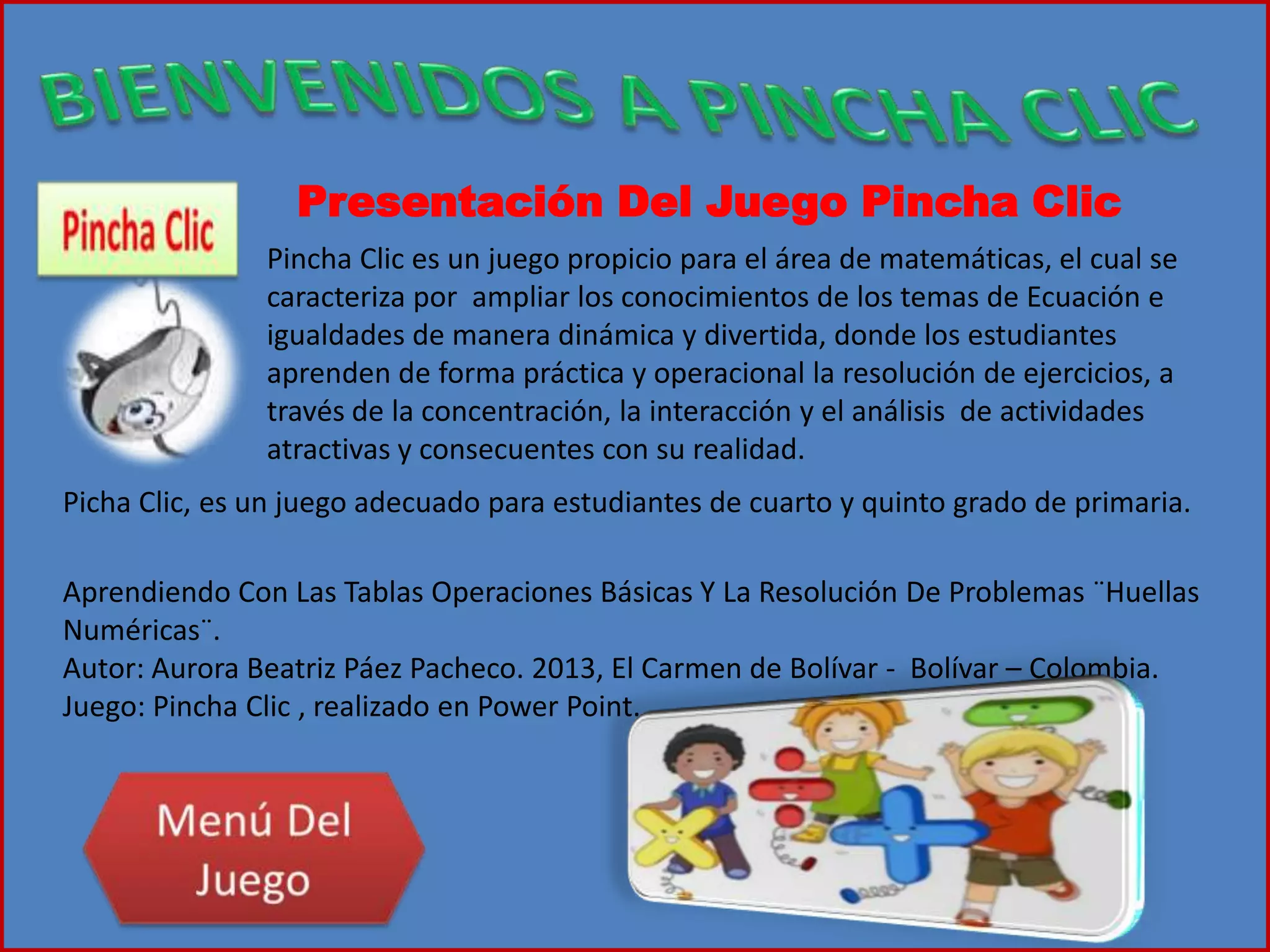 Presentación Del Juego Pincha Clic
Pincha Clic es un juego propicio para el área de matemáticas, el cual se
caracteriza por ampliar los conocimientos de los temas de Ecuación e
igualdades de manera dinámica y divertida, donde los estudiantes
aprenden de forma práctica y operacional la resolución de ejercicios, a
través de la concentración, la interacción y el análisis de actividades
atractivas y consecuentes con su realidad.
Picha Clic, es un juego adecuado para estudiantes de cuarto y quinto grado de primaria.
Aprendiendo Con Las Tablas Operaciones Básicas Y La Resolución De Problemas ¨Huellas
Numéricas¨.
Autor: Aurora Beatriz Páez Pacheco. 2013, El Carmen de Bolívar - Bolívar – Colombia.
Juego: Pincha Clic , realizado en Power Point.
 