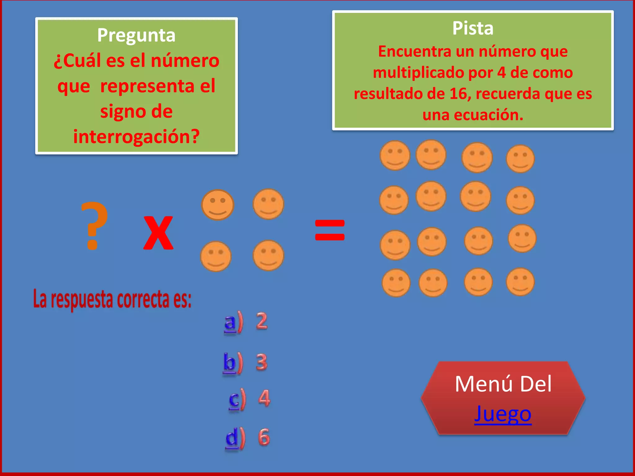 ? x =
Pregunta
¿Cuál es el número
que representa el
signo de
interrogación?
Pista
Encuentra un número que
multiplicado por 4 de como
resultado de 16, recuerda que es
una ecuación.
Menú Del
Juego
 