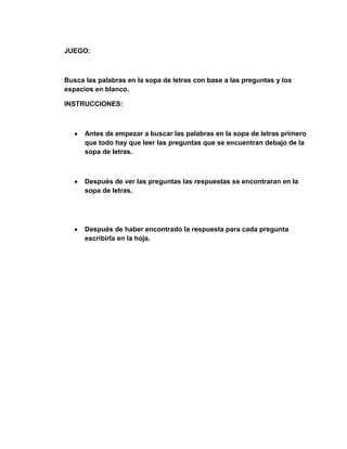 JUEGO:



Busca las palabras en la sopa de letras con base a las preguntas y los
espacios en blanco.

INSTRUCCIONES:



      Antes de empezar a buscar las palabras en la sopa de letras primero
      que todo hay que leer las preguntas que se encuentran debajo de la
      sopa de letras.



      Después de ver las preguntas las respuestas se encontraran en la
      sopa de letras.




      Después de haber encontrado la respuesta para cada pregunta
      escribirla en la hoja.
 