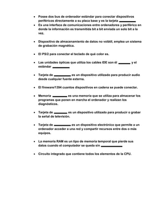 Posee dos bus de ordenador estándar para conectar dispositivos
periféricos directamente a su placa base y es la tarjeta
Es una interface de comunicaciones entre ordenadores y periférico en
donde la información es transmitida bit a bit enviada un solo bit a la
vez.

Dispositivo de almacenamiento de datos no volátil, emplea un sistema
de grabación magnética.

El PS/2 para conectar el teclado de qué color es.

Las unidades ópticas que utiliza los cables IDE son él           y el
estándar

Tarjeta de            es un dispositivo utilizado para producir audio
desde cualquier fuente externa.

El fireware/1394 cuantos dispositivos en cadena se puede conectar.

Memoria           es una memoria que se utiliza para almacenar los
programas que ponen en marcha el ordenador y realizan los
diagnósticos.

Tarjeta de            es un dispositivo utilizado para producir o grabar
la señal de televisión.

Tarjeta de           es un dispositivo electrónico que permite a un
ordenador acceder a una red y compartir recursos entre dos o más
equipos.

La memoria RAM es un tipo de memoria temporal que pierde sus
datos cuando el computador se queda sin

Circuito integrado que contiene todos los elementos de la CPU.
 