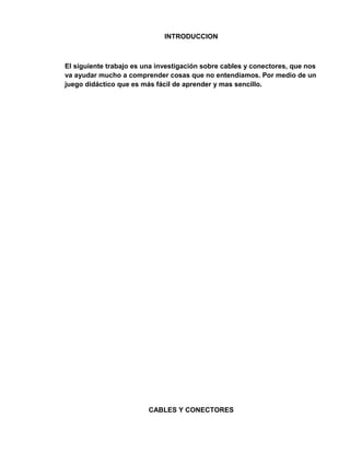 INTRODUCCION



El siguiente trabajo es una investigación sobre cables y conectores, que nos
va ayudar mucho a comprender cosas que no entendíamos. Por medio de un
juego didáctico que es más fácil de aprender y mas sencillo.




                         CABLES Y CONECTORES
 