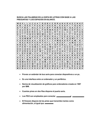 BUSCA LAS PALABRAS EN LA SOPA DE LETRAS CON BASE A LAS
PREGUNTAS Y LOS ESPACIOS EN BLANCO.

W   G   X   L   L   U   C   U   A   T   R   O   B   V   E   R   R   A   N   U   R   A   S   C   N   H   P
K   B   I   O   S   S   T   P   U   E   R   T   O   S   E   R   I   E   S   A   P   I   T   O   U   R   T
Q   Y   F   B   E   I   O   C   Z   C   C   F   B   P   Y   R   Ñ   G   U   Q   T   G   A   C   D   V   I
V   A   U   S   B   V   V   Z   R   L   P   D   Ñ   M   R   K   D   Y   U   W   E   C   O   P   O   C   X
E   S   C   A   N   E   R   E   S   A   T   A   N   N   L   R   T   E   C   L   C   U   I   S   P   A   N
N   U   T   T   H   Q   O   S   W   D   M   D   J   B   F   A   H   E   S   A   L   P   Y   D   A   A   S
T   S   R   R   J   X   A   U   X   O   F   B   G   V   G   A   J   Y   E   S   A   Z   U   L   S   F   C
I   O   O   M   M   W   T   V   P   S   J   K   S   B   U   N   N   T   B   T   D   O   W   F   C   Y   H
C   A   D   A   O   S   A   A   J   D   S   C   Y   J   Y   A   M   Q   A   D   O   P   A   M   I   B   J
I   R   A   Z   N   D   P   X   D   H   Y   H   F   L   T   L   N   U   A   F   I   A   M   G   T   U   I
N   R   S   O   I   V   E   G   N   L   P   U   E   R   T   O   P   A   R   A   L   E   L   O   O   H   F
C   P   E   Ñ   T   H   O   M   A   V   G   B   J   W   U   G   V   Y   J   G   U   S   N   J   T   V   L
O   K   C   O   O   K   A   U   S   B   I   G   G   Q   P   I   Z   D   I   S   C   O   D   U   R   O   D
R   P   O   Ñ   R   O   S   G   P   W   T   L   S   R   O   C   P   U   O   H   Y   D   O   K   E   X   T
X   L   R   E   D   M   L   C   H   I   P   S   E   T   K   O   O   R   L   J   T   I   B   L   O   U   G
I   A   P   L   K   P   Y   U   O   O   S   I   T   O   F   S   L   R   A   K   D   F   B   R   D   E   O
O   C   E   L   E   N   E   R   G   I   A   H   G   B   Z   D   K   A   H   U   R   G   V   A   O   J   F
A   A   A   I   M   U   U   K   B   N   I   M   P   R   E   S   O   R   A   S   E   H   C   T   I   M   O
P   B   M   K   N   E   D   D   I   Z   O   M   J   O   X   F   J   J   K   L   W   J   X   O   O   E   D
Ñ   A   O   A   O   V   M   Y   Q   O   V   A   A   P   U   N   T   A   D   O   R   K   Z   N   M   B   X
N   S   M   D   H   E   M   B   R   A   E   M   D   H   W   G   H   A   D   Ñ   Q   L   Ñ   E   U   U   W
M   E   B   A   C   C   E   S   O   Z   B   Y   S   E   S   E   N   T   A   Y   T   R   E   S   X   B   H


        Provee un estándar de bus serie para conectar dispositivos a un pc.

        Es una interface entre un ordenador y un periférico.

        Norma de visualización de gráficos para ordenadores creada en 1987
        por IBM.

        Cuantos pines en dos filas dispone el puerto serie.

        Los PS/2 son empleados para conectar                                        y

        El fireware dispone de los pines que transmiten tantos como
        alimentación, al igual que
 