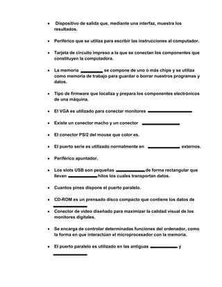 Dispositivo de salida que, mediante una interfaz, muestra los
resultados.

Periférico que se utiliza para escribir las instrucciones al computador.

Tarjeta de circuito impreso a la que se conectan los componentes que
constituyen la computadora.

La memoria            se compone de uno o más chips y se utiliza
como memoria de trabajo para guardar o borrar nuestros programas y
datos.

Tipo de firmware que localiza y prepara los componentes electrónicos
de una máquina.

El VGA es utilizado para conectar monitores

Existe un conector macho y un conector

El conector PS/2 del mouse que color es.

El puerto serie es utilizado normalmente en                      externos.

Periférico apuntador.

Los slots USB son pequeñas                 de forma rectangular que
llevan              hilos los cuales transportan datos.

Cuantos pines dispone el puerto paralelo.

CD-ROM es un prensado disco compacto que contiene los datos de

Conector de video diseñado para maximizar la calidad visual de los
monitores digitales.

Se encarga de controlar determinadas funciones del ordenador, como
la forma en que interactúan el microprocesador con la memoria.

El puerto paralelo es utilizado en las antiguas              y
 