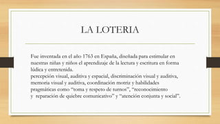 LA LOTERIA
Fue inventada en el año 1763 en España, diseñada para estimular en
nuestras niñas y niños el aprendizaje de la lectura y escritura en forma
lúdica y entretenida.
percepción visual, auditiva y espacial, discriminación visual y auditiva,
memoria visual y auditiva, coordinación motriz y habilidades
pragmáticas como “toma y respeto de turnos”, “reconocimiento
y reparación de quiebre comunicativo” y “atención conjunta y social”.
 