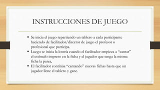 INSTRUCCIONES DE JUEGO
 Se inicia el juego repartiendo un tablero a cada participante
haciendo de facilitador/director de juego el profesor o
profesional que participa.
 Luego se inicia la lotería cuando el facilitador empieza a “cantar”
el estímulo impreso en la ficha y el jugador que tenga la misma
ficha la parea,
 El facilitador continúa “cantando” nuevas fichas hasta que un
jugador llene el tablero y gane.
 