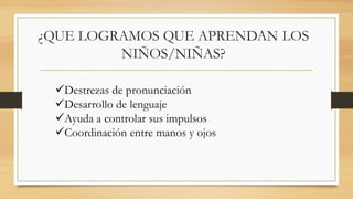 ¿QUE LOGRAMOS QUE APRENDAN LOS
NIÑOS/NIÑAS?
Destrezas de pronunciación
Desarrollo de lenguaje
Ayuda a controlar sus impulsos
Coordinación entre manos y ojos
 