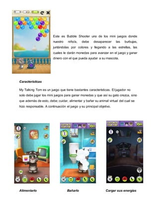 Este es Bubble Shooter uno de los mini juegos donde
nuestro niño/a, debe desaparecer las burbujas,
juntándolas por colores y llegando a las estrellas, las
cuales le darán monedas para avanzar en el juego y ganar
dinero con el que pueda ayudar a su mascota.
Características
My Talking Tom es un juego que tiene bastantes características. El jugador no
solo debe jugar los mini juegos para ganar monedas y que así su gato crezca, sino
que además de esto, debe; cuidar, alimentar y bañar su animal virtual del cual se
hizo responsable. A continuación el juego y su principal objetivo.
Alimentarlo Bañarlo Cargar sus energías
 