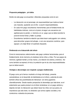 Propuesta pedagógica y/o lúdica
Dentro de este juego se encuentran diferentes propuestas como lo son:
- La interacción con el personaje y la responsabilidad que implica el tener
una mascota, ayudando así al niño a asumir responsabilidades.
- En cada mini juego encontramos herramientas para el fortalecimiento de
habilidades motrices, como en el piano; al seguir una secuencia con
agilidad para no perder, o memoria; en un juego que se debe recordar la
posición de las fichas y hallar su pareja.
- Encontramos también la relación que debe hacer cada jugador con colores;
para derrumbar grupos de burbujas, o con una secuencia numérica; para
agrupar y no dejar llenar el cuadrado dispuesto.
Pertinencia en el desarrollo del niño/a
Como lo mencionamos anteriormente este juego contiene herramientas para el
fortalecimiento de la memoria y la destreza de los niños y niñas. Por sus juegos de
memoria, agilidad mental y en las manos, y la relación de colores y números. Así
como también se expresó al inicio, la prelación que le da a las responsabilidades
que se deben asumir.
Ventajas o desventajas con respecto a juegos tradicionales
El juego como ya lo hemos mostrado a lo largo del trabajo, presenta
características en el desarrollo de habilidades en el niño/a y además de esto
también ofrece las posibilidades de interactuar con otros jugadores
cibernéticamente. Desde nuestra perspectiva la desventaja que éste tiene, es el
aislamiento que puede producir en el niño/a tornándose en un juego adictivo y
dejando de lado la interacción que deben hacer los niños con sus pares y la
importancia que esto tiene, no olvidando que somos sujetos sociales y nos
construimos rodeados de personas.
 