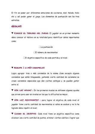 El fin es pasar por diferentes estaciones de cocineros, miel, helado, hielo
etc y así poder ganar el juego. Los elementos de puntuación son las tres
estrellas.
reglas:
♥ Conoce el tablero del juego: El jugador en un primer momento
debe conocer el tablero en su totalidad para identificar datos importantes
como:
♫La puntuación
♫El número de movimientos
♫El objetivo específico de cada partida y el nivel.
♥ Agrupa 3 o más caramelos:
Logra agrupar tres o más caramelos de la misma clase excepto algunos
caramelos que están bloqueados, juntando cierta cantidad de caramelos se
crean caramelos especiales que dan ciertas ventajas y se pueden juntar
entre sí.
♥ Usa las ayudas : En los primeros niveles se obtienen algunas ayudas
que sirven para usar en niveles en los que la dificultad es mayor.
♥ Usa los movimientos : para lograr el objetivo de cada nivel el
jugador tiene cierta cantidad de movimientos si estos se acaban y no lo ha
logrado debe repetir el nivel.
♥ Logra el objetivo: Cada nivel tiene un objetivo específico como
alcanzar una cierta cantidad de puntos, eliminar ciertas casillas o lograr que
 