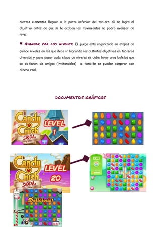ciertos elementos lleguen a la parte inferior del tablero. Si no logra el
objetivo antes de que se le acaben los movimientos no podrá avanzar de
nivel.
♥ Avanzar por los niveles: El juego está organizado en etapas de
quince niveles en los que debe ir logrando los distintos objetivos en tableros
diversos y para pasar cada etapa de niveles se debe tener unos boletos que
se obtienen de amigos (invitandolos) o también se pueden comprar con
dinero real.
documentos gráficos
 