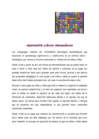 propuesta lúdico pedagógica
Los videojuegos resultan ser formidables estrategias metodológicas que
favorecen el aprendizaje significativo y constructivo en un entorno lúdico -
tecnológico que motiva y divierte cautivando el interés de los niños y niñas.
Candy crush a parte de ser una forma de entretenimiento que se puede tener en
casa o llevar a todo lado por medio de tablets o celulares, es un juego con
grandes beneficios tanto para grandes como para chicos, gracias a que abarca
una propuesta pedagógica la cual ayuda a los niños y niñas en cuanto le permite
desarrollar habilidades psicomotrices, así como la coordinación mano-vista.
Gracias a este juego los niños y niñas ejercitan la memoria y mejoran la búsqueda
visual, se vuelven competitivos, a la hora de comparar sus resultados con otros o
para sí mismo, en donde el objetivo es ser cada vez mejor, por medio de la
obtención de resultados, desarrolla destrezas debido a la rapidez con que se
deben mover los dulces para formas filas iguales, la agilidad mental y reflejos
que se necesitan son muy demandantes, lo que permite hacer conexiones
cerebrales constantes.
Candy Crush es un juego que requiere de concentración y acciones que llevarán
hacia metas cada vez más complejas, por tal motivo, se le reconoce que sirve
para fomentar el proceso de ejecución de planes, ya que los niños y niñas deben
 