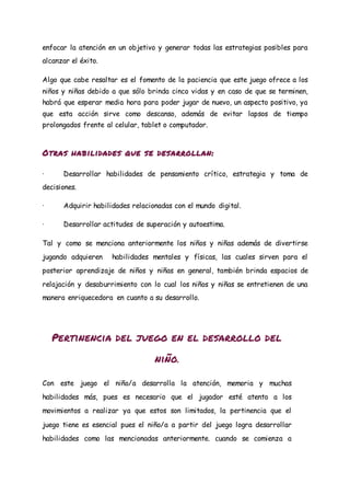 enfocar la atención en un objetivo y generar todas las estrategias posibles para
alcanzar el éxito.
Algo que cabe resaltar es el fomento de la paciencia que este juego ofrece a los
niños y niñas debido a que sólo brinda cinco vidas y en caso de que se terminen,
habrá que esperar media hora para poder jugar de nuevo, un aspecto positivo, ya
que esta acción sirve como descanso, además de evitar lapsos de tiempo
prolongados frente al celular, tablet o computador.
Otras habilidades que se desarrollan:
· Desarrollar habilidades de pensamiento crítico, estrategia y toma de
decisiones.
· Adquirir habilidades relacionadas con el mundo digital.
· Desarrollar actitudes de superación y autoestima.
Tal y como se menciona anteriormente los niños y niñas además de divertirse
jugando adquieren habilidades mentales y físicas, las cuales sirven para el
posterior aprendizaje de niños y niñas en general, también brinda espacios de
relajación y desaburrimiento con lo cual los niños y niñas se entretienen de una
manera enriquecedora en cuanto a su desarrollo.
Pertinencia del juego en el desarrollo del
niño.
Con este juego el niño/a desarrolla la atención, memoria y muchas
habilidades más, pues es necesario que el jugador esté atento a los
movimientos a realizar ya que estos son limitados, la pertinencia que el
juego tiene es esencial pues el niño/a a partir del juego logra desarrollar
habilidades como las mencionadas anteriormente. cuando se comienza a
 