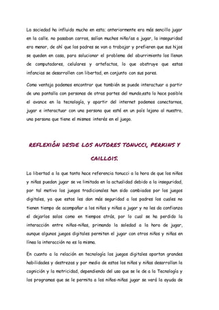 La sociedad ha influido mucho en esto; anteriormente era más sencillo jugar
en la calle. no pasaban carros, salían muchos niño/as a jugar, la inseguridad
era menor, de ahí que los padres se van a trabajar y prefieren que sus hijos
se queden en casa, para solucionar el problema del aburrimiento los llenan
de computadores, celulares y artefactos, lo que obstruye que estas
infancias se desarrollen con libertad, en conjunto con sus pares.
Como ventaja podemos encontrar que también se puede interactuar a partir
de una pantalla con personas de otras partes del mundo,esto lo hace posible
el avance en la tecnología, y apartir del internet podemos conectarnos,
jugar e interactuar con una persona que esté en un país lejano al nuestro,
una persona que tiene el mismos interés en el juego.
reflexión desde los autores tonucci, perkins y
caillois.
La libertad a la que tanto hace referencia tonucci a la hora de que los niños
y niñas puedan jugar se ve limitada en la actualidad debido a la inseguridad,
por tal motivo los juegos tradicionales han sido cambiados por los juegos
digitales, ya que estos les dan más seguridad a los padres los cuales no
tienen tiempo de acompañar a los niños y niñas a jugar y no les da confianza
el dejarlos solos como en tiempos atrás, por lo cual se ha perdido la
interacción entre niños-niñas, primando la soledad a la hora de jugar,
aunque algunos juegos digitales permiten el jugar con otros niños y niñas en
línea la interacción no es la misma.
En cuanto a la relación en tecnología los juegos digitales aportan grandes
habilidades y destrezas y por medio de estos los niños y niñas desarrollan la
cognición y la motricidad, dependiendo del uso que se le de a la Tecnología y
los programas que se le permita a los niños-niñas jugar se verá la ayuda de
 