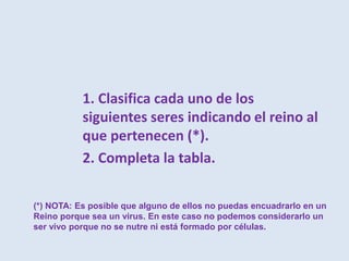 1. Clasifica cada uno de los
siguientes seres indicando el reino al
que pertenecen (*).
2. Completa la tabla.
(*) NOTA: Es posible que alguno de ellos no puedas encuadrarlo en un
Reino porque sea un virus. En este caso no podemos considerarlo un
ser vivo porque no se nutre ni está formado por células.
 