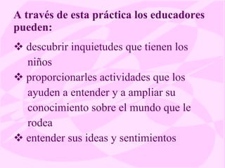 A través de esta práctica los educadores pueden: descubrir inquietudes que tienen los niños proporcionarles actividades que los ayuden a entender y a ampliar su conocimiento sobre el mundo que le rodea entender sus ideas y sentimientos 