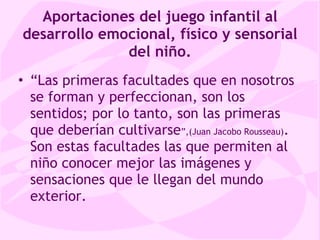 Aportaciones del juego infantil al desarrollo emocional, físico y sensorial del niño . “ Las primeras facultades que en nosotros se forman y perfeccionan, son los sentidos; por lo tanto, son las primeras que deberían cultivarse ”,(Juan Jacobo Rousseau) . Son estas facultades las que permiten al niño conocer mejor las imágenes y sensaciones que le llegan del mundo exterior. 