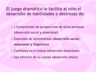 El juego dramático le facilita al niño el desarrollo de habilidades o destrezas de: ) Comprensión de perspectivas de otras personas ( desarrollo social y emocional ) Expresión de sentimientos ( desarrollo social, emocional y lingüístico Confianza en sí mismo ( desarrollo emocional ) Uso efectivo de su cuerpo ( desarrollo físico ) 