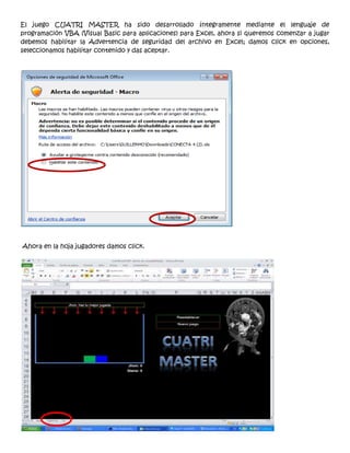 El juego CUATRI MASTER ha sido desarrollado íntegramente mediante el lenguaje de
programación VBA (Visual Basic para aplicaciones) para Excel, ahora si queremos comenzar a jugar
debemos habilitar la Advertencia de seguridad del archivo en Excel; damos click en opciones,
seleccionamos habilitar contenido y das aceptar.




Ahora en la hoja jugadores damos click.
 