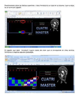 Presionaremos sobre las flechas superiores y ésta introducirá un cubo en la columna que tu elijas,
es un turno por jugador.




El jugador que logre introducir cuatro cubos del color que le corresponde en línea vertical,
horizontal o diagonal seguidos GANARÁ.
 