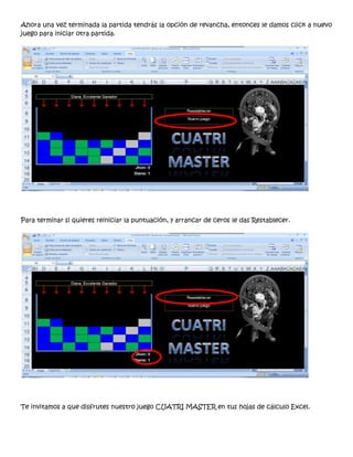 Ahora una vez terminada la partida tendrás la opción de revancha, entonces le damos click a nuevo
juego para iniciar otra partida.




Para terminar si quieres reiniciar la puntuación, y arrancar de ceros le das Restablecer.




Te invitamos a que disfrutes nuestro juego CUATRI MASTER en tus hojas de cálculo Excel.
 