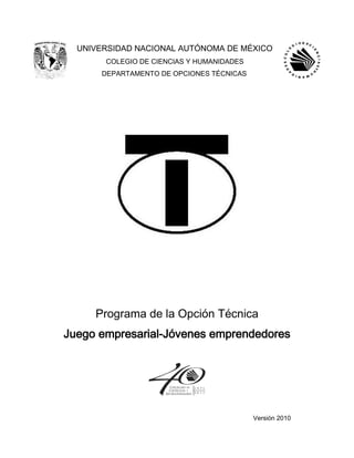 UNIVERSIDAD NACIONAL AUTÓNOMA DE MÉXICO
COLEGIO DE CIENCIAS Y HUMANIDADES
DEPARTAMENTO DE OPCIONES TÉCNICAS
Programa de la Opción Técnica
Juego empresarial-Jóvenes emprendedores
Versión 2010
 
