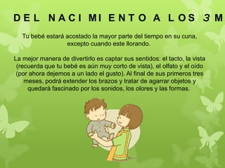 Tu bebé estará acostado la mayor parte del tiempo en su cuna,
excepto cuando este llorando.
La mejor manera de divertirlo es captar sus sentidos: el tacto, la vista
(recuerda que tu bebé es aún muy corto de vista), el olfato y el oído
(por ahora dejemos a un lado el gusto). Al final de sus primeros tres
meses, podrá extender los brazos y tratar de agarrar objetos y
quedará fascinado por los sonidos, los olores y las formas.
D E L N A C I M I E N T O A L O S 3 M E
 