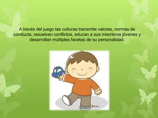 A través del juego las culturas transmite valores, normas de
conducta, resuelven conflictos, educan a sus miembros jóvenes y
desarrollan múltiples facetas de su personalidad.
 