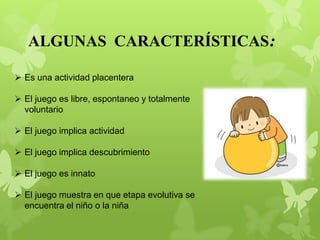  Es una actividad placentera
 El juego es libre, espontaneo y totalmente
voluntario
 El juego implica actividad
 El juego implica descubrimiento
 El juego es innato
 El juego muestra en que etapa evolutiva se
encuentra el niño o la niña
ALGUNAS CARACTERÍSTICAS:
 