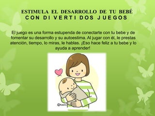El juego es una forma estupenda de conectarte con tu bebe y de
fomentar su desarrollo y su autoestima. Al jugar con él, le prestas
atención, tiempo, lo miras, le hablas. ¡Eso hace feliz a tu bebe y lo
ayuda a aprender!
ESTIMULA EL DESARROLLO DE TU BEBÉ
C O N D I V E R T I D O S J U E G O S
 