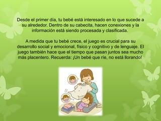 Desde el primer día, tu bebé está interesado en lo que sucede a
su alrededor. Dentro de su cabecita, hacen conexiones y la
información está siendo procesada y clasificada.
A medida que tu bebé crece, el juego es crucial para su
desarrollo social y emocional, físico y cognitivo y de lenguaje. El
juego también hace que el tiempo que pasan juntos sea mucho
más placentero. Recuerda: ¡Un bebé que ríe, no está llorando!
 