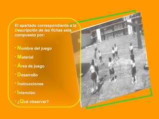 El apartado correspondiente a la  D escripción de las fichas  está compuesto por: N ombre del juego M aterial Á rea de juego D esarrollo I nstrucciones I ntención ¿ Q ué observar? 