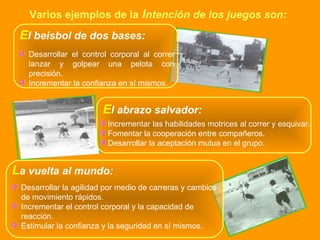 Varios ejemplos de la   I ntención de los juegos son: L a vuelta al mundo: Desarrollar la agilidad por medio de carreras y cambios de movimiento rápidos. Incrementar el control corporal y la capacidad de reacción. Estimular la confianza y la seguridad en sí mismos. E l beisbol de dos bases: Desarrollar el control corporal al correr lanzar y golpear una pelota con precisión. Incrementar la confianza en sí mismos. E l abrazo salvador: Incrementar las habilidades motrices al correr y esquivar. Fomentar la cooperación entre compañeros. Desarrollar la aceptación mutua en el grupo. 