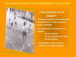 ¿Q ué observar en los juegos ? El comportamiento de los alumnos  cuando llevan a cabo una tarea motriz compleja. de uno mismo de sus acciones con otros de los objetos La progresión de cambio en el control. ¿Qué hacen, cómo lo hacen,  cuándo y con quién actúan? Se propone orientar la mirada pedagógica en la sección: 