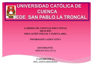 UNIVERSIDAD CATÓLICA DE 
CUENCA 
SEDE SAN PABLO LA TRONCAL 
CARRERA DE CIENCIAS EDUCATIVAS 
MENCION 
EDUCACIÓN INICIAL Y PARVULARIA 
INFORMATICA EDUCATIVA 
ESTUDIANTE: 
MIRIAM MACAO Q 
CATEDRÁTICA: 
ING. ANITA HINOJOSA 
 
