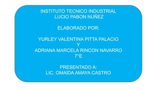 INSTITUTO TECNICO INDUSTRIAL
LUCIO PABON NUÑEZ
ELABORADO POR:
YURLEY VALENTINA PITTA PALACIO
Y
ADRIANA MARCELA RINCON NAVARRO
7°E
PRESENTADO A:
LIC. OMAIDA AMAYA CASTRO
 