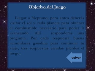 Objetivo del Juego
Llegar a Neptuno, pero antes deberás
visitar el sol y cada planeta para obtener
el combustible necesario para poder ir
avanzando. Allí responderás una
pregunta. Por cada respuesta buena
acumularas gasolina para continuar tú
viaje, tres respuestas erradas pierdes el
juego.
volver
 