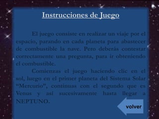Instrucciones de Juego
El juego consiste en realizar un viaje por el
espacio, parando en cada planeta para abastecer
de combustible la nave. Pero deberás contestar
correctamente una pregunta, para ir obteniendo
el combustible.
Comienzas el juego haciendo clic en el
sol, luego en el primer planeta del Sistema Solar
“Mercurio”, continuas con el segundo que es
Venus y así sucesivamente hasta llegar a
NEPTUNO.
volver
 