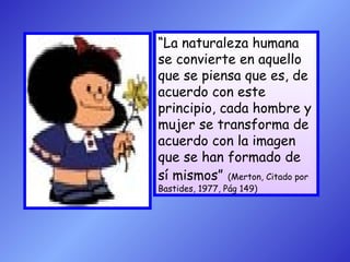 “La naturaleza humana
se convierte en aquello
que se piensa que es, de
acuerdo con este
principio, cada hombre y
mujer se transforma de
acuerdo con la imagen
que se han formado de
sí mismos” (Merton, Citado por
Bastides, 1977, Pág 149)

 