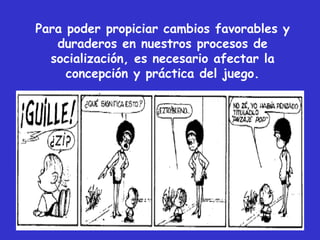 Para poder propiciar cambios favorables y
duraderos en nuestros procesos de
socialización, es necesario afectar la
concepción y práctica del juego.

 
