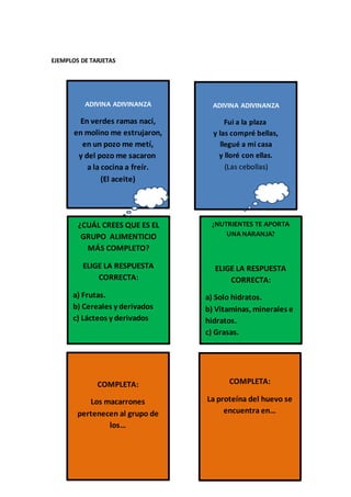 EJEMPLOS DE TARJETAS
ADIVINA ADIVINANZA
En verdes ramas nací,
en molino me estrujaron,
en un pozo me metí,
y del pozo me sacaron
a la cocina a freír.
(El aceite)
ADIVINA ADIVINANZA
Fui a la plaza
y las compré bellas,
llegué a mi casa
y lloré con ellas.
(Las cebollas)
¿CUÁL CREES QUE ES EL
GRUPO ALIMENTICIO
MÁS COMPLETO?
ELIGE LA RESPUESTA
CORRECTA:
a) Frutas.
b) Cereales y derivados
c) Lácteos y derivados
¿NUTRIENTES TE APORTA
UNA NARANJA?
ELIGE LA RESPUESTA
CORRECTA:
a) Solo hidratos.
b) Vitaminas, minerales e
hidratos.
c) Grasas.
COMPLETA:
Los macarrones
pertenecen al grupo de
los…
COMPLETA:
La proteína del huevo se
encuentra en…
 